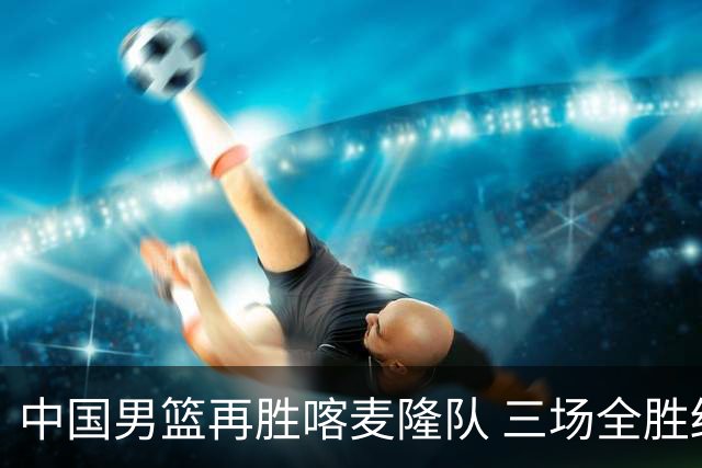 中国男篮再胜喀麦隆队 三场全胜结束国际团结杯