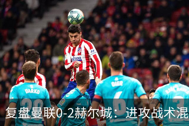 复盘曼联0-2赫尔城：进攻战术混乱无设计，定位球防守漏洞大