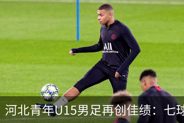 河北青年U15男足再创佳绩：七球大胜锁定小组头名