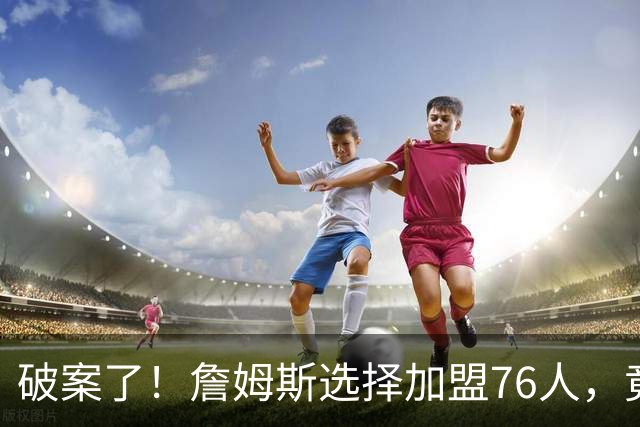 破案了！詹姆斯选择加盟76人，竟是因为哈登