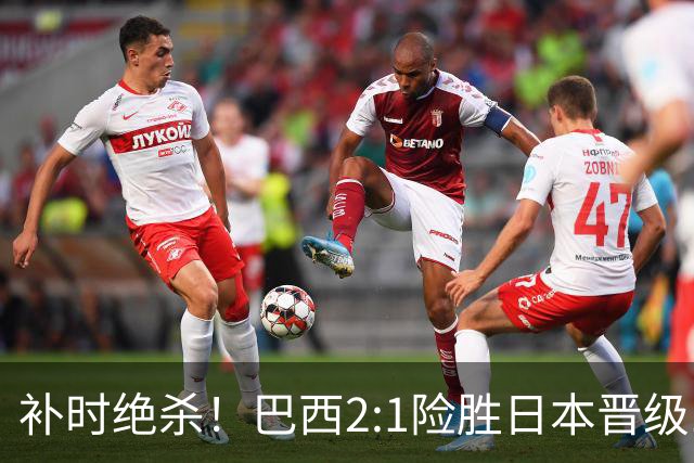 补时绝杀！巴西2:1险胜日本晋级16强 日本男足虽败犹荣